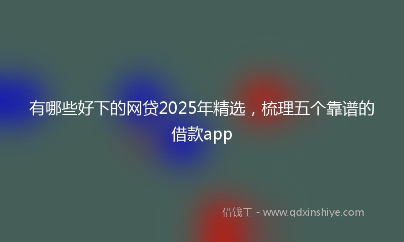 有哪些好下的网贷2025年精选，梳理五个靠谱的借款app