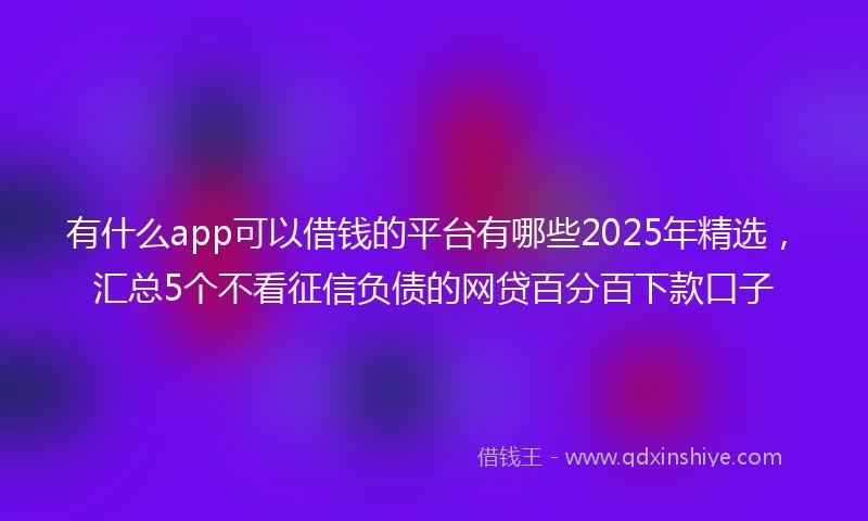 有什么app可以借钱的平台有哪些2025年精选，汇总5个不看征信负债的网贷百分百下款口子