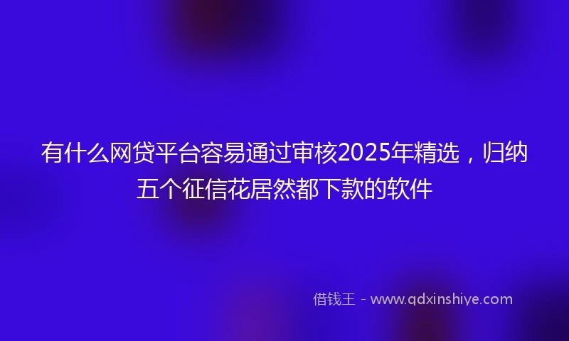 有什么网贷平台容易通过审核2025年精选，归纳五个征信花居然都下款的软件