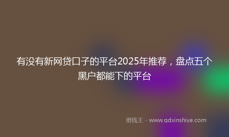 有没有新网贷口子的平台2025年推荐，盘点五个黑户都能下的平台
