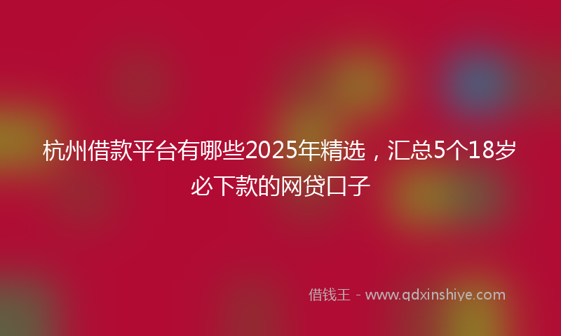 杭州借款平台有哪些2025年精选，汇总5个18岁必下款的网贷口子