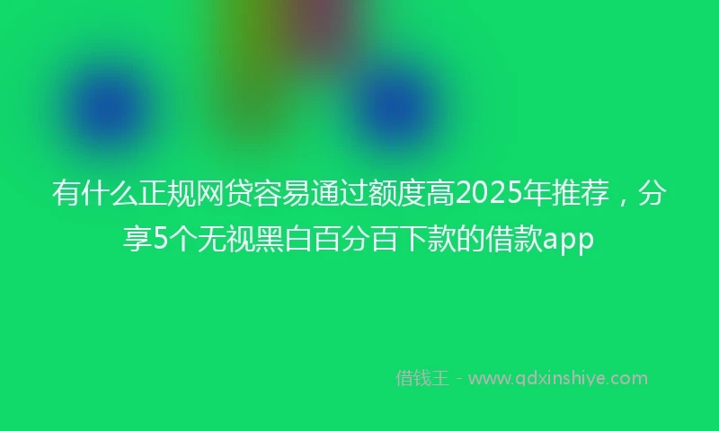 有什么正规网贷容易通过额度高2025年推荐，分享5个无视黑白百分百下款的借款app