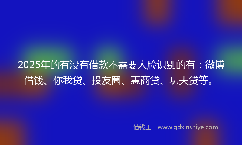 2025年的有没有借款不需要人脸识别的有：微博借钱、你我贷、投友圈、惠商贷、功夫贷等。