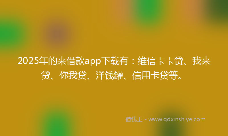 2025年的来借款app下载有：维信卡卡贷、我来贷、你我贷、洋钱罐、信用卡贷等。