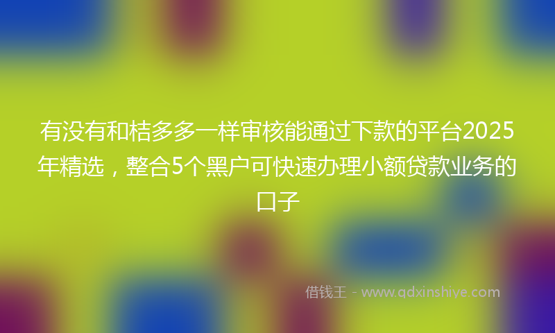 有没有和桔多多一样审核能通过下款的平台2025年精选，整合5个黑户可快速办理小额贷款业务的口子