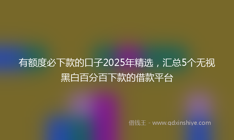 有额度必下款的口子2025年精选，汇总5个无视黑白百分百下款的借款平台