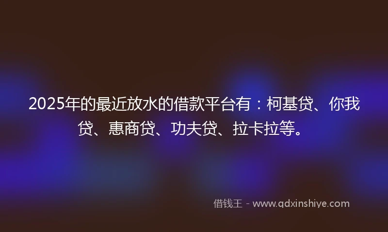 2025年的最近放水的借款平台有：柯基贷、你我贷、惠商贷、功夫贷、拉卡拉等。