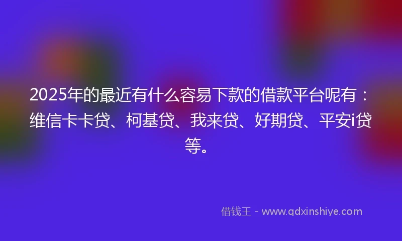 2025年的最近有什么容易下款的借款平台呢有：维信卡卡贷、柯基贷、我来贷、好期贷、平安i贷等。