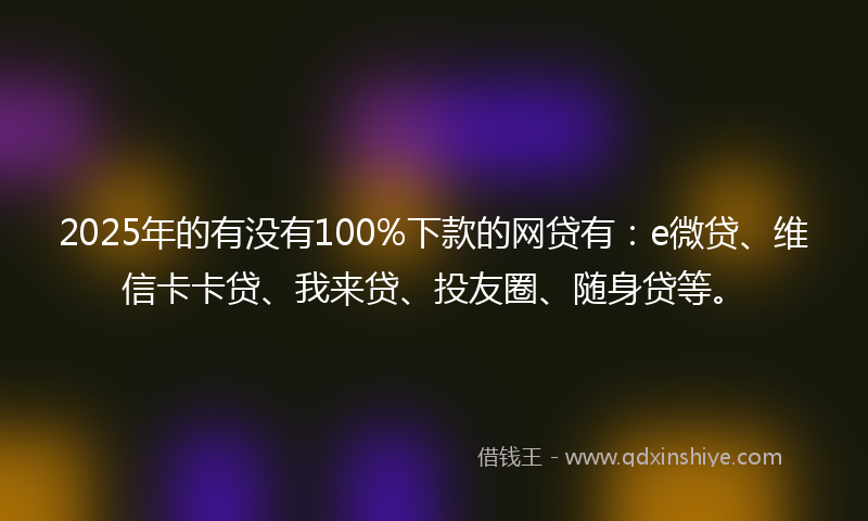 2025年的有没有100%下款的网贷有：e微贷、维信卡卡贷、我来贷、投友圈、随身贷等。