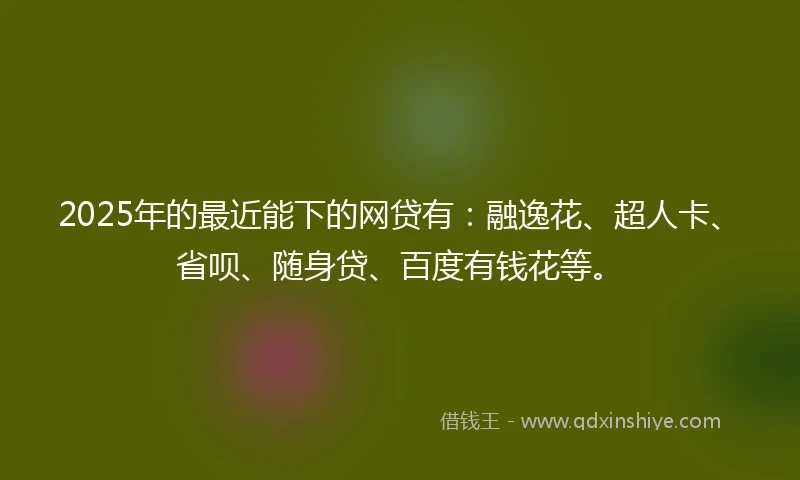 2025年的最近能下的网贷有：融逸花、超人卡、省呗、随身贷、百度有钱花等。