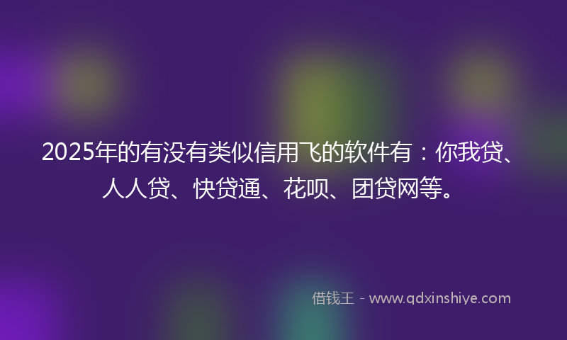 2025年的有没有类似信用飞的软件有：你我贷、人人贷、快贷通、花呗、团贷网等。