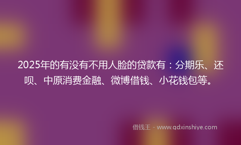 2025年的有没有不用人脸的贷款有：分期乐、还呗、中原消费金融、微博借钱、小花钱包等。