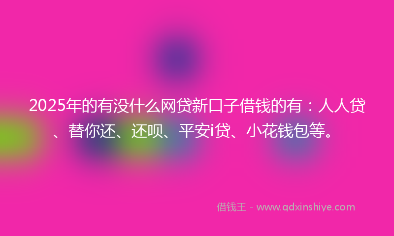 2025年的有没什么网贷新口子借钱的有：人人贷、替你还、还呗、平安i贷、小花钱包等。