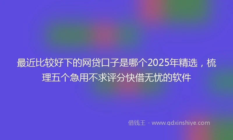 最近比较好下的网贷口子是哪个2025年精选，梳理五个急用不求评分快借无忧的软件