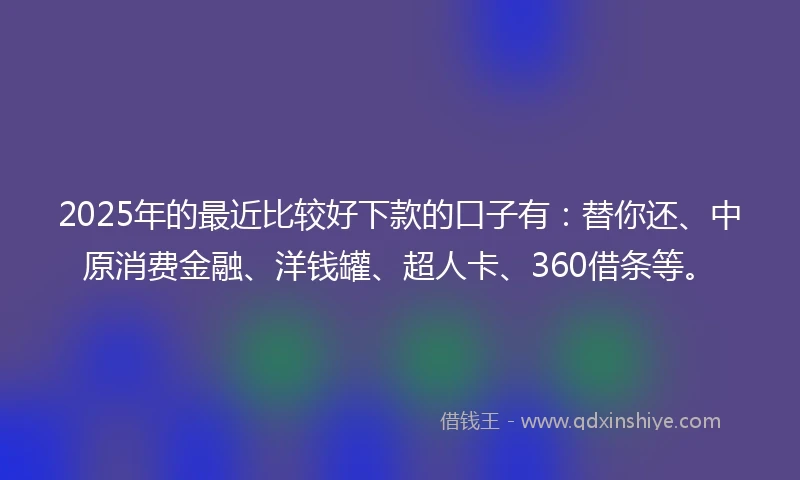 2025年的最近比较好下款的口子有：替你还、中原消费金融、洋钱罐、超人卡、360借条等。