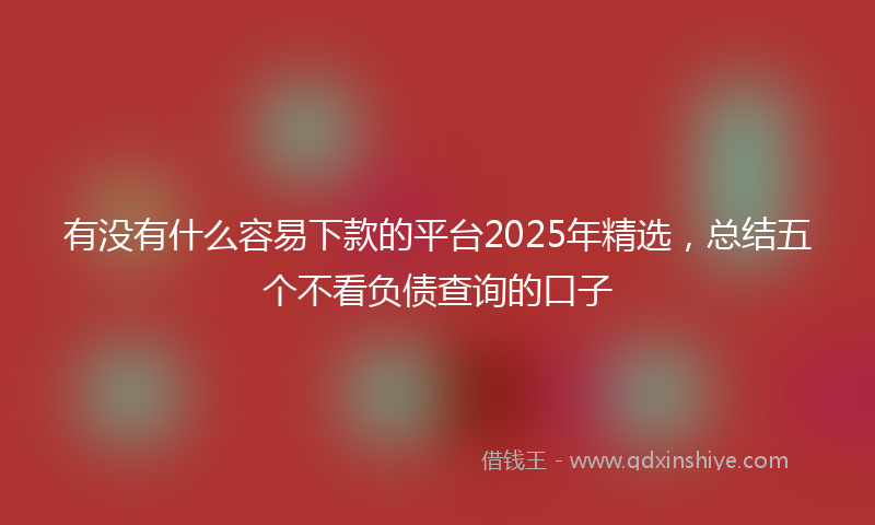 有没有什么容易下款的平台2025年精选，总结五个不看负债查询的口子