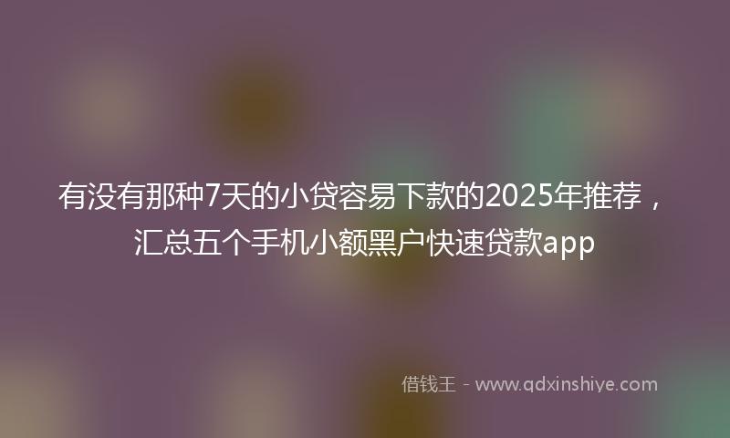 有没有那种7天的小贷容易下款的2025年推荐，汇总五个手机小额黑户快速贷款app