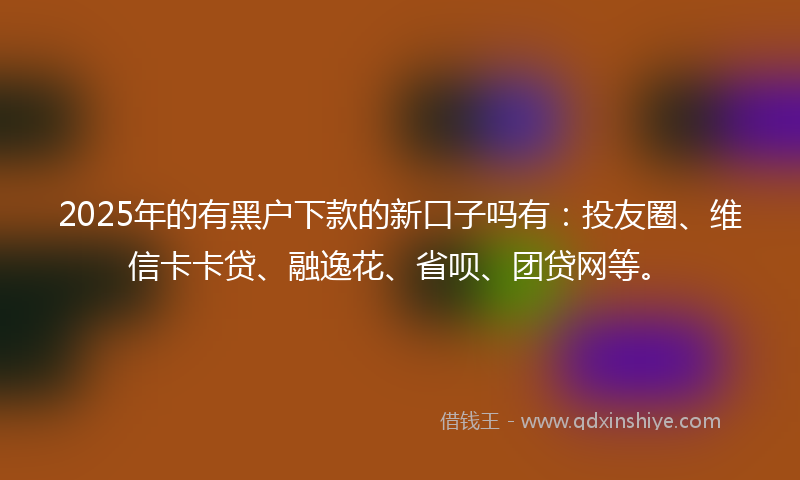 2025年的有黑户下款的新口子吗有：投友圈、维信卡卡贷、融逸花、省呗、团贷网等。