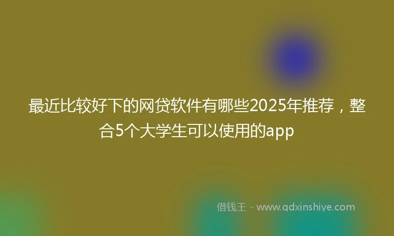 最近比较好下的网贷软件有哪些2025年推荐,整合5个大学生可以使用的app