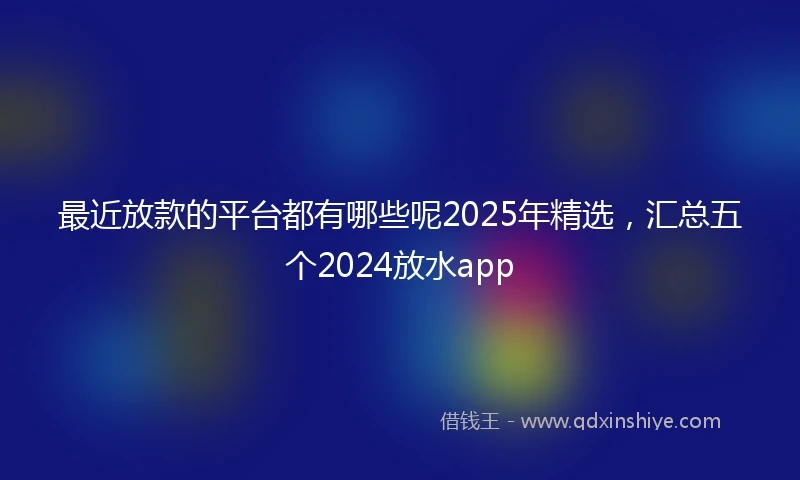 最近放款的平台都有哪些呢2025年精选，汇总五个2024放水app