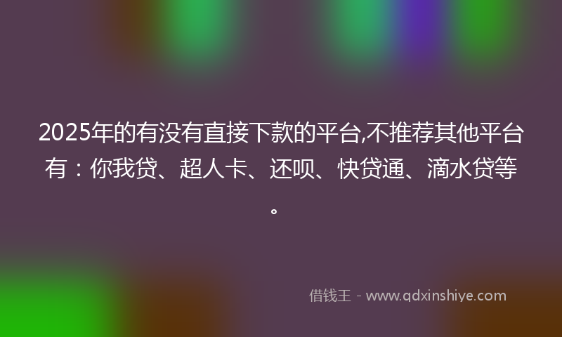 2025年的有没有直接下款的平台,不推荐其他平台有：你我贷、超人卡、还呗、快贷通、滴水贷等。