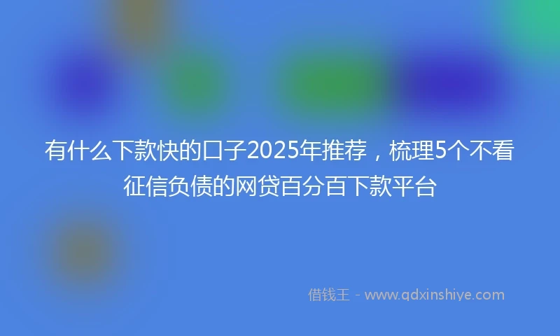 有什么下款快的口子2025年推荐，梳理5个不看征信负债的网贷百分百下款平台