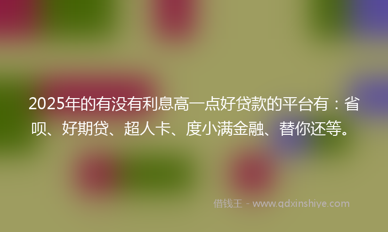 2025年的有没有利息高一点好贷款的平台有：省呗、好期贷、超人卡、度小满金融、替你还等。