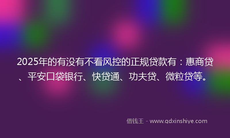 2025年的有没有不看风控的正规贷款有：惠商贷、平安口袋银行、快贷通、功夫贷、微粒贷等。