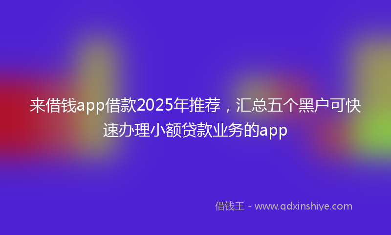 来借钱app借款2025年推荐，汇总五个黑户可快速办理小额贷款业务的app