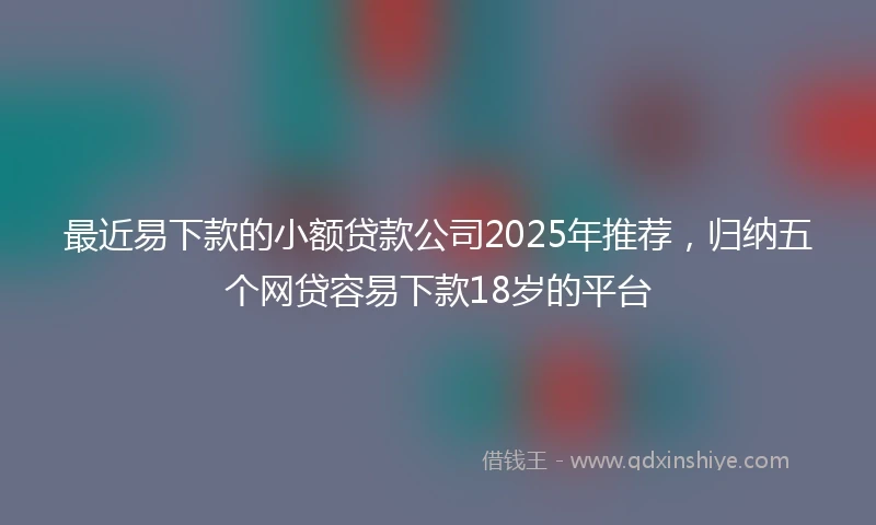 最近易下款的小额贷款公司2025年推荐，归纳五个网贷容易下款18岁的平台