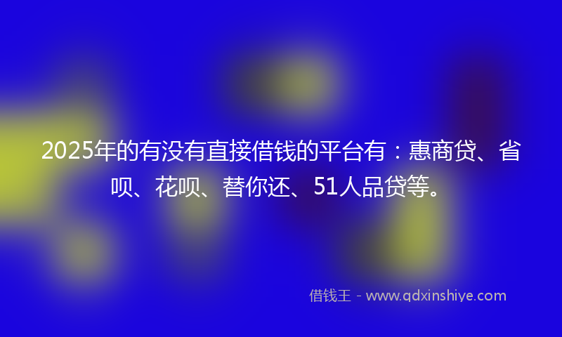 2025年的有没有直接借钱的平台有：惠商贷、省呗、花呗、替你还、51人品贷等。