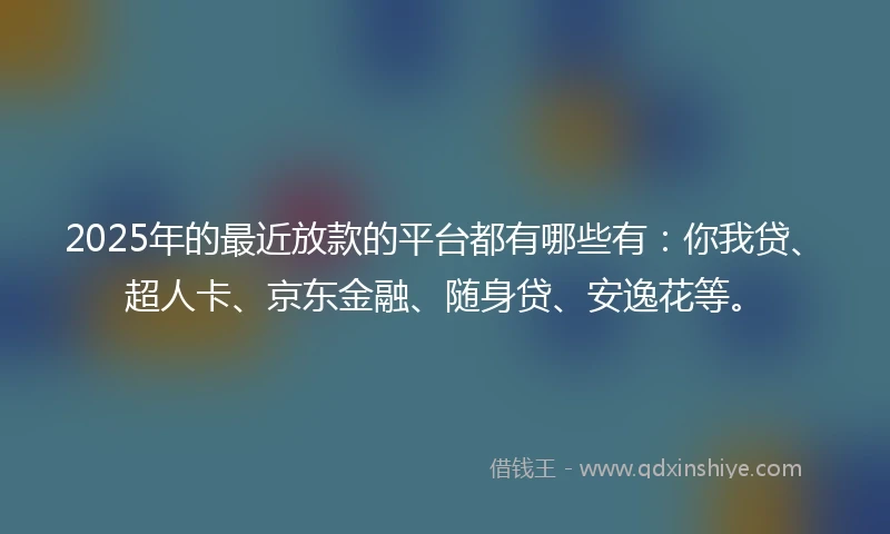 2025年的最近放款的平台都有哪些有：你我贷、超人卡、京东金融、随身贷、安逸花等。