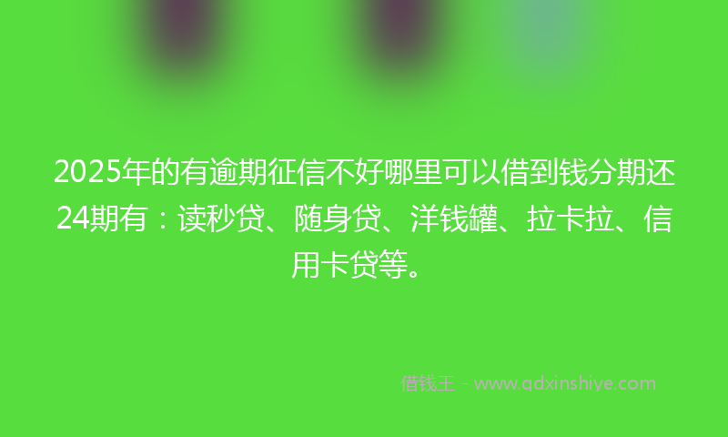 2025年的有逾期征信不好哪里可以借到钱分期还24期有：读秒贷、随身贷、洋钱罐、拉卡拉、信用卡贷等。