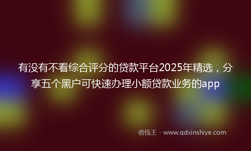有没有不看综合评分的贷款平台2025年精选，分享五个黑户可快速办理小额贷款业务的app