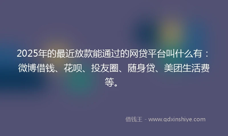 2025年的最近放款能通过的网贷平台叫什么有：微博借钱、花呗、投友圈、随身贷、美团生活费等。