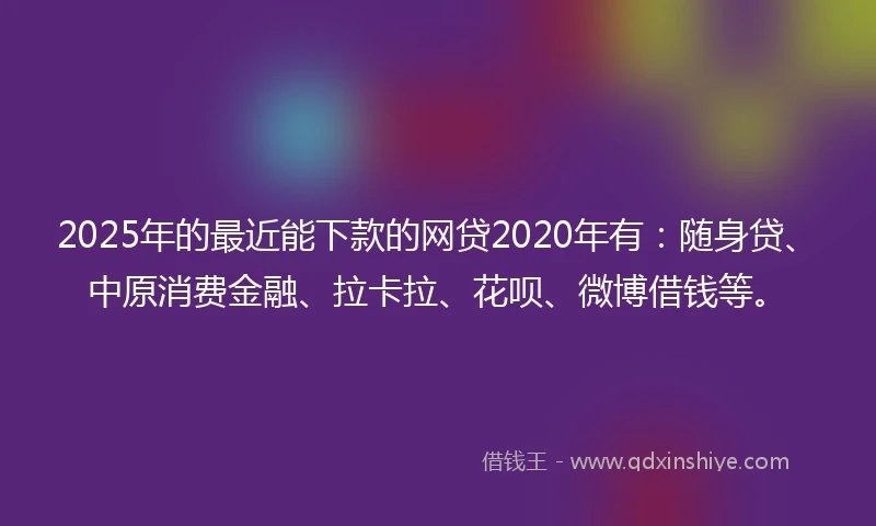 2025年的最近能下款的网贷2020年有：随身贷、中原消费金融、拉卡拉、花呗、微博借钱等。