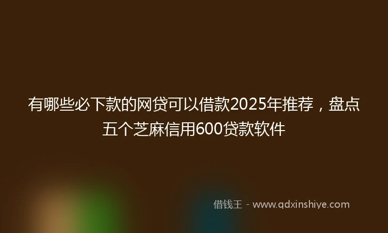 有哪些必下款的网贷可以借款2025年推荐，盘点五个芝麻信用600贷款软件