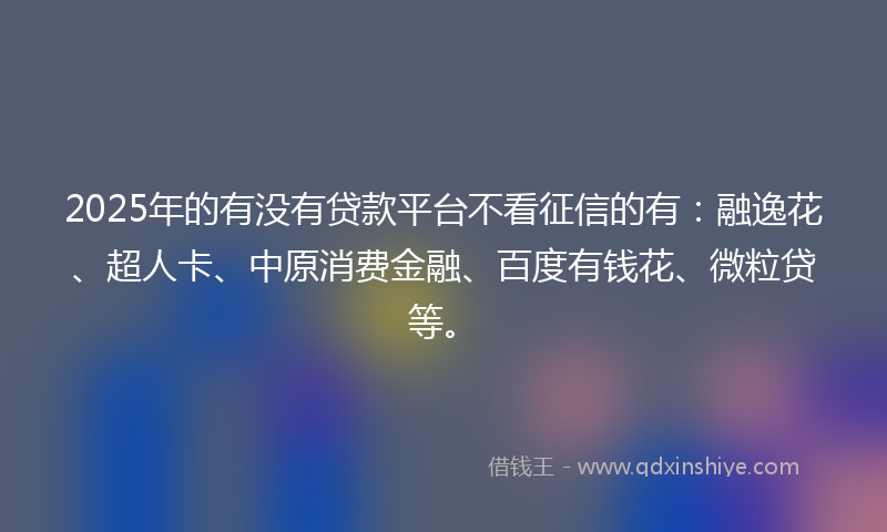 2025年的有没有贷款平台不看征信的有：融逸花、超人卡、中原消费金融、百度有钱花、微粒贷等。