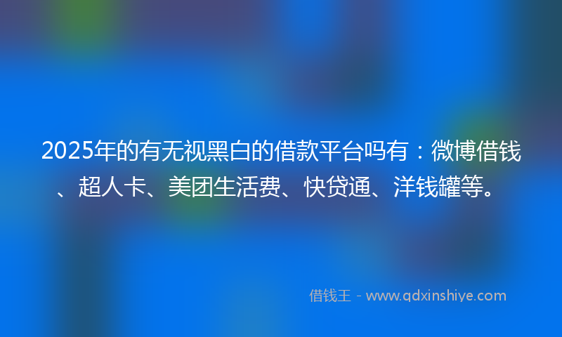 2025年的有无视黑白的借款平台吗有：微博借钱、超人卡、美团生活费、快贷通、洋钱罐等。
