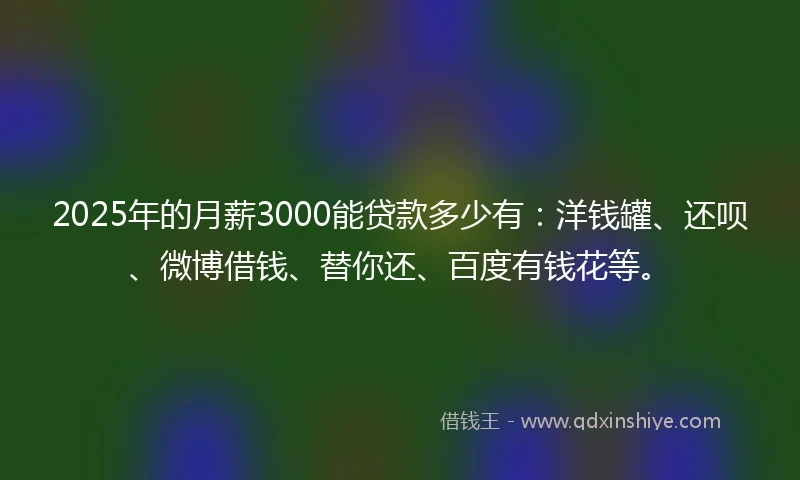 2025年的月薪3000能贷款多少有：洋钱罐、还呗、微博借钱、替你还、百度有钱花等。