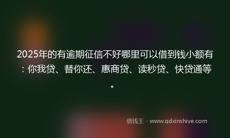 2025年的有逾期征信不好哪里可以借到钱小额有：你我贷、替你还、惠商贷、读秒贷、快贷通等。