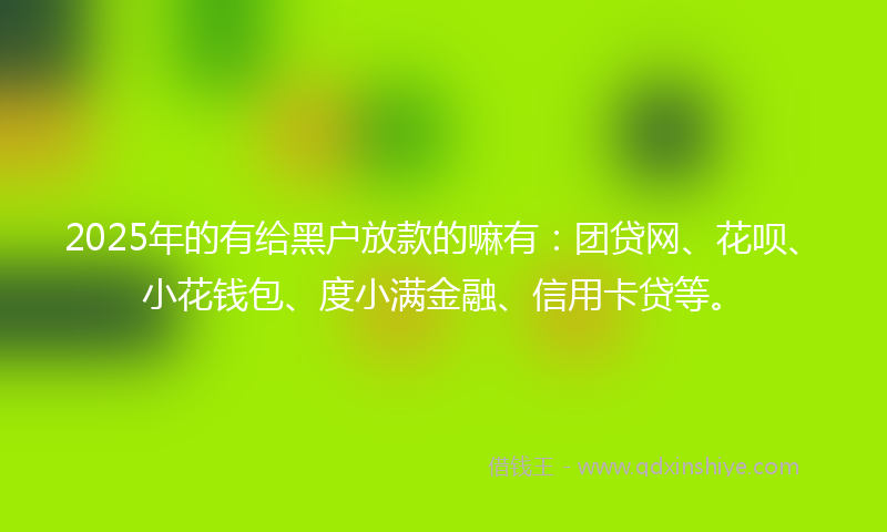 2025年的有给黑户放款的嘛有：团贷网、花呗、小花钱包、度小满金融、信用卡贷等。