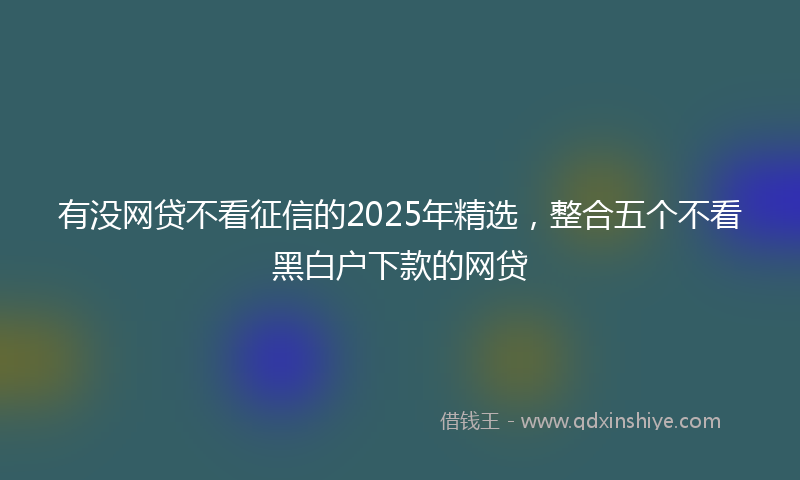 有没网贷不看征信的2025年精选，整合五个不看黑白户下款的网贷