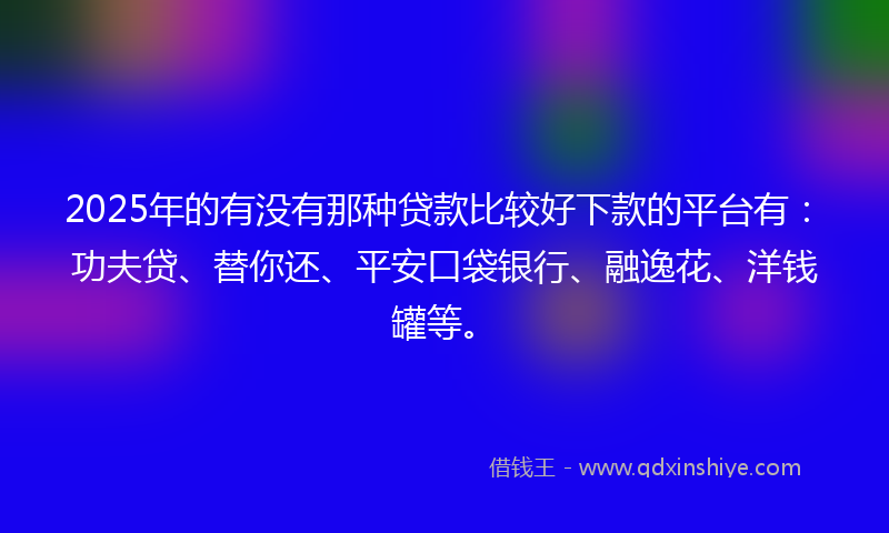 2025年的有没有那种贷款比较好下款的平台有：功夫贷、替你还、平安口袋银行、融逸花、洋钱罐等。