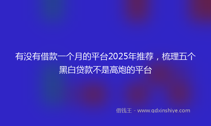 有没有借款一个月的平台2025年推荐，梳理五个黑白贷款不是高炮的平台
