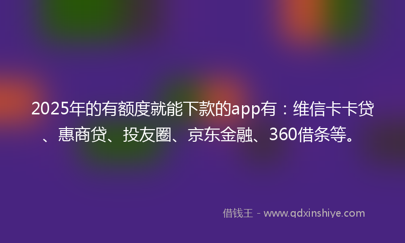 2025年的有额度就能下款的app有：维信卡卡贷、惠商贷、投友圈、京东金融、360借条等。