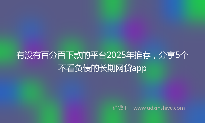有没有百分百下款的平台2025年推荐，分享5个不看负债的长期网贷app