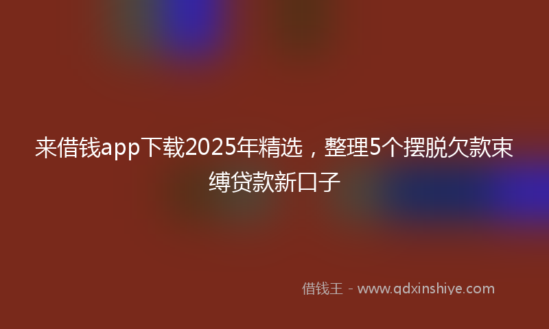 来借钱app下载2025年精选，整理5个摆脱欠款束缚贷款新口子