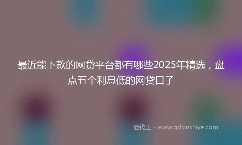 最近能下款的网贷平台都有哪些2025年精选,盘点五个利息低的网贷口子