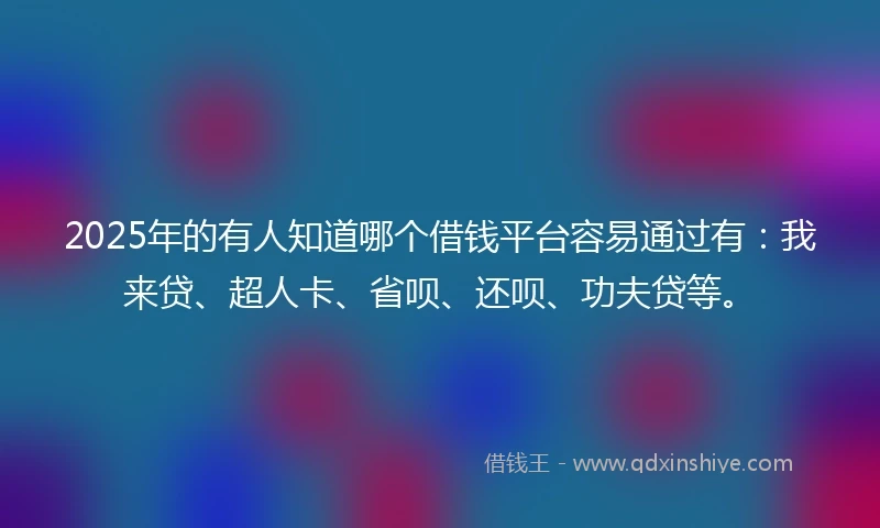 2025年的有人知道哪个借钱平台容易通过有：我来贷、超人卡、省呗、还呗、功夫贷等。